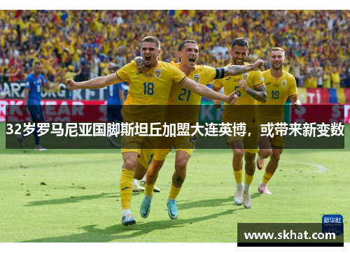 32岁罗马尼亚国脚斯坦丘加盟大连英博，或带来新变数